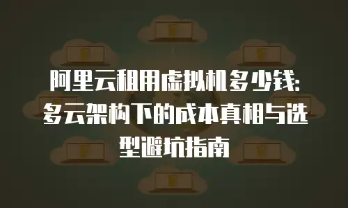 阿里云租用虚拟机多少钱：多云架构下的成本真相与选型避坑指南