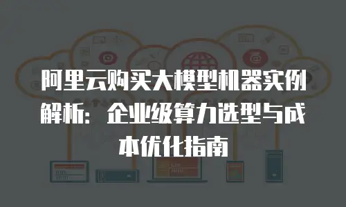 阿里云购买大模型机器实例解析：企业级算力选型与成本优化指南