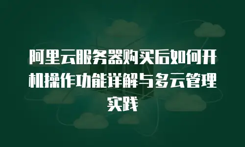 阿里云服务器购买后如何开机操作功能详解与多云管理实践