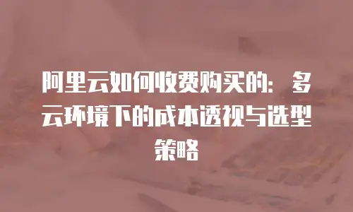 阿里云如何收费购买的：多云环境下的成本透视与选型策略