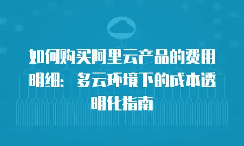 如何购买阿里云产品的费用明细：多云环境下的成本透明化指南