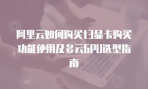 阿里云如何购买t3显卡购买功能使用及多云GPU选型指南