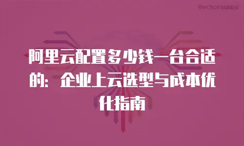 阿里云配置多少钱一台合适的：企业上云选型与成本优化指南