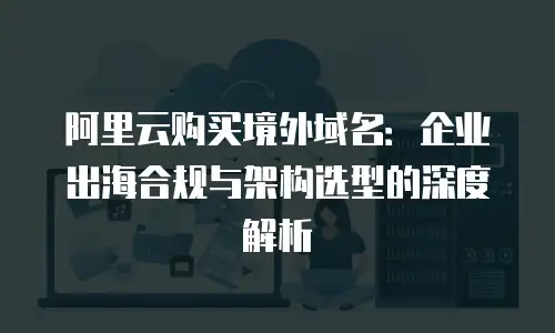 阿里云购买境外域名：企业出海合规与架构选型的深度解析