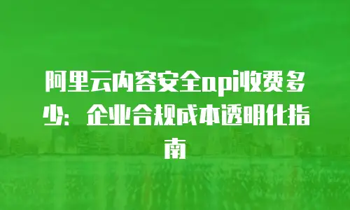 阿里云内容安全api收费多少：企业合规成本透明化指南