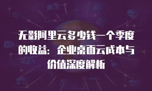 无影阿里云多少钱一个季度的收益：企业桌面云成本与价值深度解析