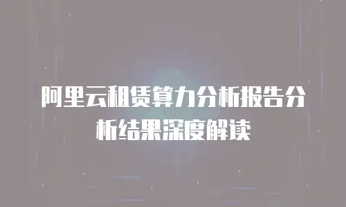 阿里云租赁算力分析报告分析结果深度解读