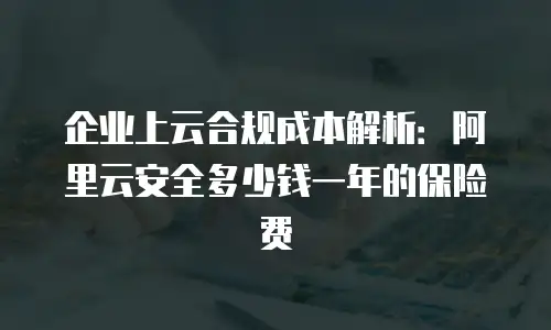 企业上云合规成本解析：阿里云安全多少钱一年的保险费