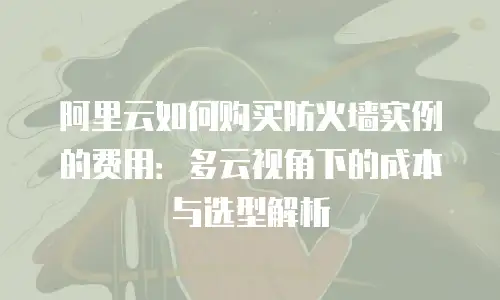 阿里云如何购买防火墙实例的费用：多云视角下的成本与选型解析