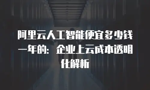 阿里云人工智能便宜多少钱一年的：企业上云成本透明化解析