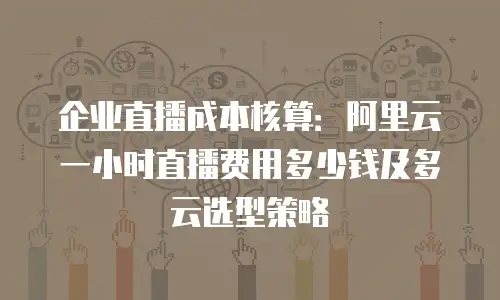 企业直播成本核算：阿里云一小时直播费用多少钱及多云选型策略