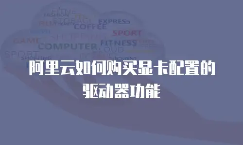 阿里云如何购买显卡配置的驱动器功能