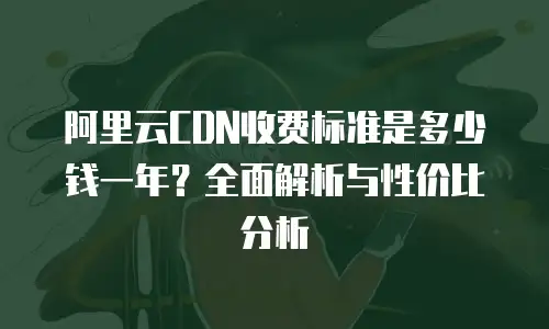 阿里云CDN收费标准是多少钱一年？全面解析与性价比分析