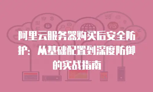 阿里云服务器购买后安全防护：从基础配置到深度防御的实战指南