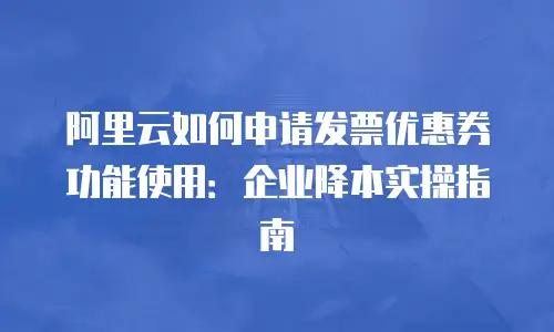 阿里云如何申请发票优惠券功能使用：企业降本实操指南