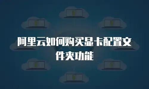 阿里云如何购买显卡配置文件夹功能