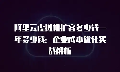 阿里云虚拟机扩容多少钱一年多少钱：企业成本优化实战解析