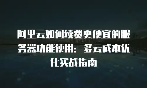 阿里云如何续费更便宜的服务器功能使用：多云成本优化实战指南
