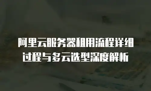 阿里云服务器租用流程详细过程与多云选型深度解析