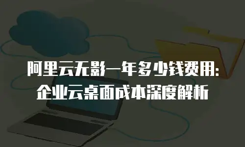 阿里云无影一年多少钱费用：企业云桌面成本深度解析