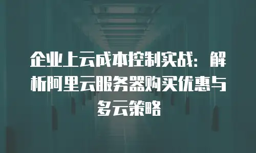 企业上云成本控制实战：解析阿里云服务器购买优惠与多云策略