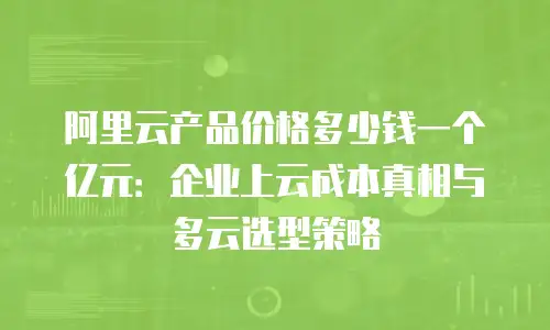 阿里云产品价格多少钱一个亿元：企业上云成本真相与多云选型策略