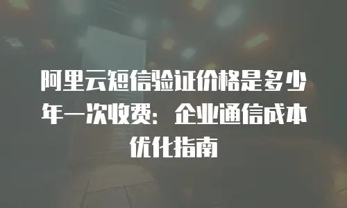 阿里云短信验证价格是多少年一次收费：企业通信成本优化指南