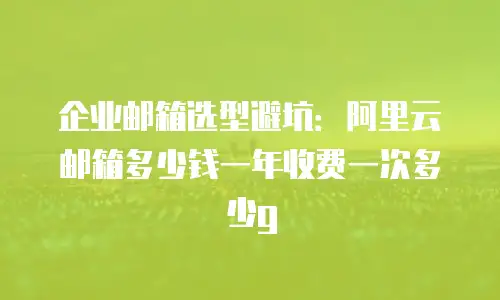企业邮箱选型避坑：阿里云邮箱多少钱一年收费一次多少g