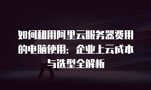 如何租用阿里云服务器费用的电脑使用：企业上云成本与选型全解析