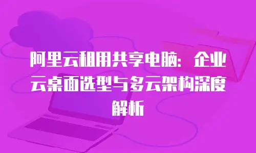 阿里云租用共享电脑：企业云桌面选型与多云架构深度解析