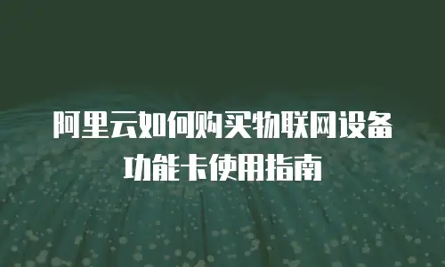 阿里云如何购买物联网设备功能卡使用指南