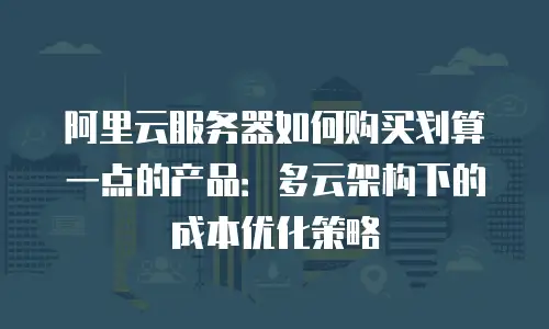 阿里云服务器如何购买划算一点的产品：多云架构下的成本优化策略