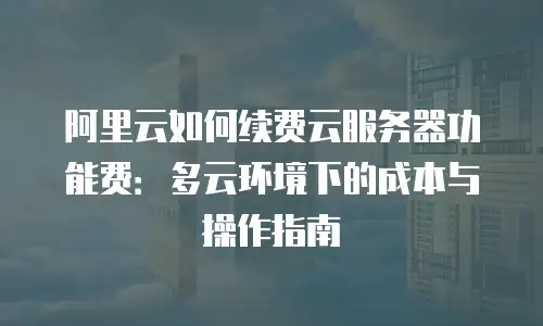 阿里云如何续费云服务器功能费：多云环境下的成本与操作指南