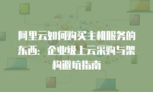 阿里云如何购买主机服务的东西：企业级上云采购与架构避坑指南