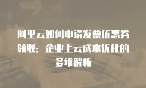 阿里云如何申请发票优惠券领取：企业上云成本优化的多维解析