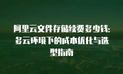 阿里云文件存储续费多少钱：多云环境下的成本优化与选型指南