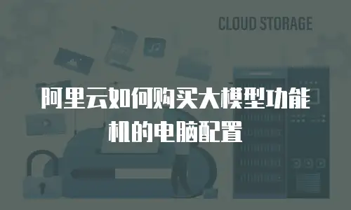 阿里云如何购买大模型功能机的电脑配置
