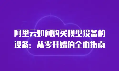 阿里云如何购买模型设备的设备：从零开始的全面指南