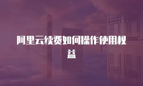 阿里云续费如何操作使用权益