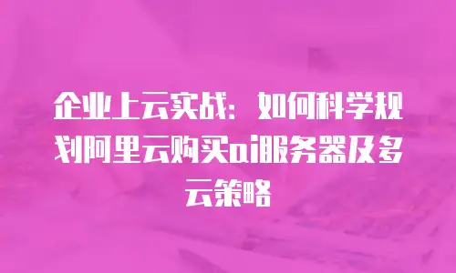 企业上云实战：如何科学规划阿里云购买ai服务器及多云策略