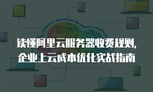 读懂阿里云服务器收费规则，企业上云成本优化实战指南