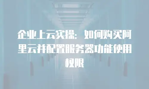 企业上云实操：如何购买阿里云并配置服务器功能使用权限