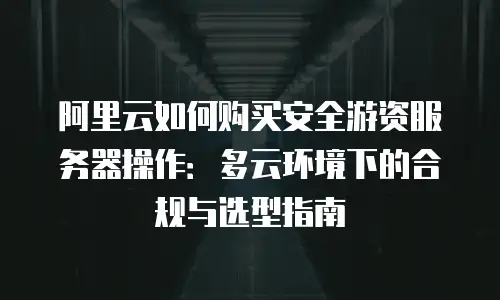 阿里云如何购买安全游资服务器操作：多云环境下的合规与选型指南