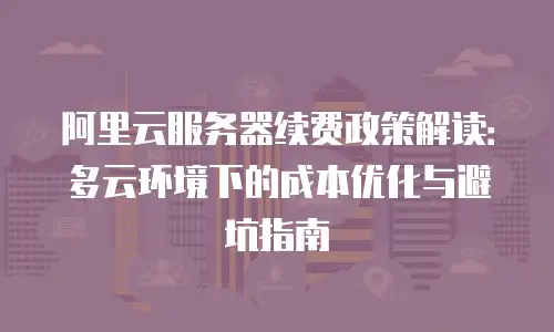阿里云服务器续费政策解读：多云环境下的成本优化与避坑指南