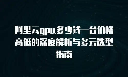 阿里云gpu多少钱一台价格高低的深度解析与多云选型指南