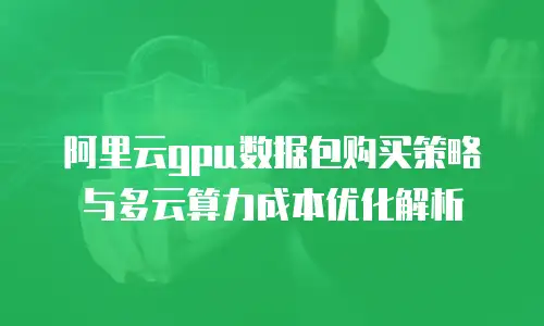 阿里云gpu数据包购买策略与多云算力成本优化解析