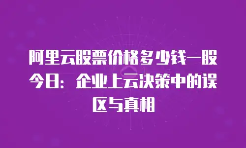 阿里云股票价格多少钱一股今日：企业上云决策中的误区与真相