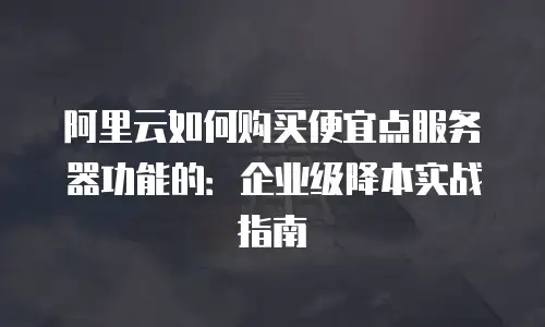 阿里云如何购买便宜点服务器功能的：企业级降本实战指南