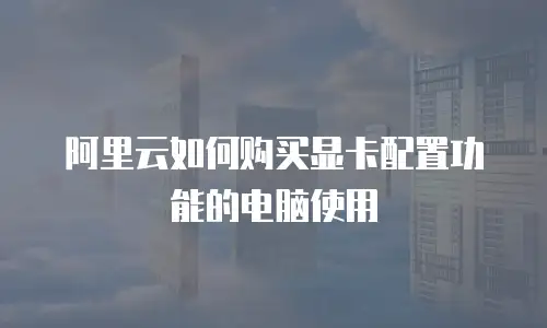 阿里云如何购买显卡配置功能的电脑使用