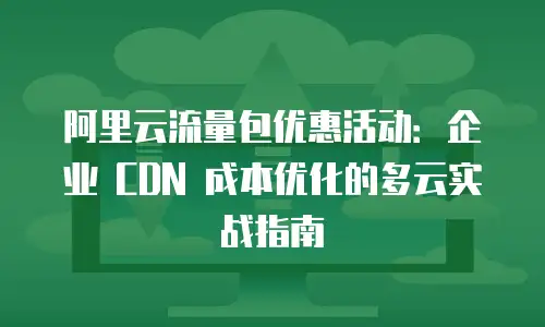 阿里云流量包优惠活动：企业 CDN 成本优化的多云实战指南